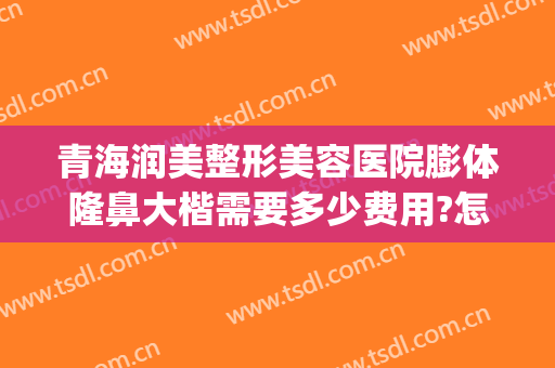 青海润美整形美容医院膨体隆鼻大楷需要多少费用?怎么样?(隆鼻膨体一般要多少费用)