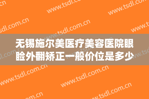 无锡施尔美医疗美容医院眼睑外翻矫正一般价位是多少?效果怎么样?(无锡施尔美医疗整形医院)