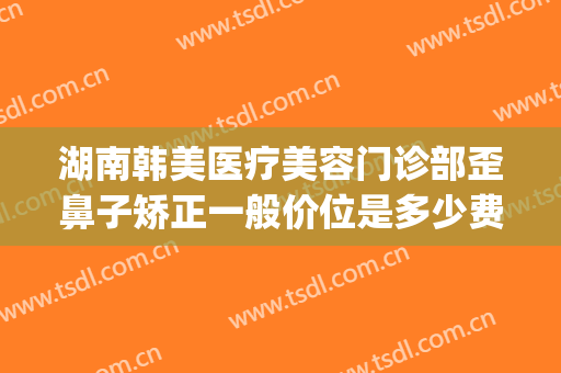 湖南韩美医疗美容门诊部歪鼻子矫正一般价位是多少费用?怎么样?(湖南韩美医疗美容医院怎么样)