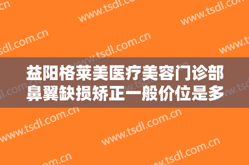 益阳格莱美医疗美容门诊部鼻翼缺损矫正一般价位是多少费用?需要多久恢复?