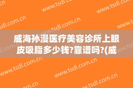 威海孙漫医疗美容诊所上眼皮吸脂多少钱?靠谱吗?(威海孙漫整形)