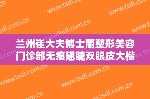 兰州崔大夫博士丽整形美容门诊部无痕翘睫双眼皮大楷需要多少钱?贵不贵?