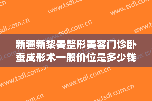 新疆新黎美整形美容门诊卧蚕成形术一般价位是多少钱?有哪些优势?(新疆医美整形医院)