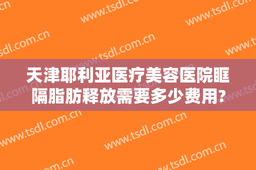 天津耶利亚医疗美容医院眶隔脂肪释放需要多少费用?靠谱吗?