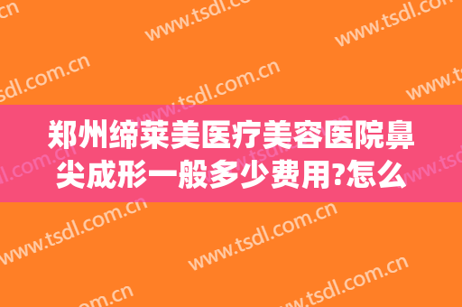 郑州缔莱美医疗美容医院鼻尖成形一般多少费用?怎么样?(河南省郑州市美莱整形医院)