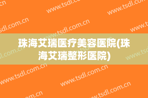 珠海艾瑞医疗美容医院(珠海艾瑞整形医院)