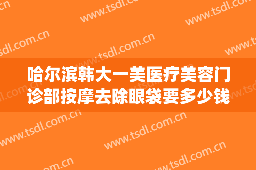 哈尔滨韩大一美医疗美容门诊部按摩去除眼袋要多少钱?有哪些优势?(哈尔滨大韩医美怎么样)