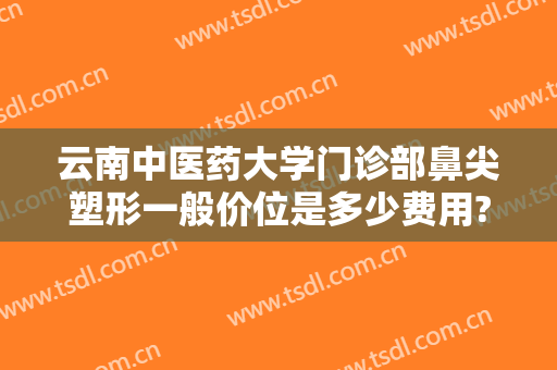 云南中医药大学门诊部鼻尖塑形一般价位是多少费用?靠谱吗?