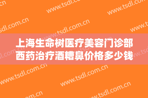 上海生命树医疗美容门诊部西药治疗酒糟鼻价格多少钱?靠谱吗?(医美可以治疗酒糟鼻吗)