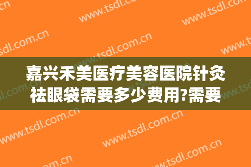 嘉兴禾美医疗美容医院针灸祛眼袋需要多少费用?需要多久恢复?(嘉兴哪家医院割眼袋好)