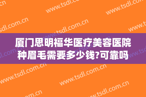 厦门思明福华医疗美容医院种眉毛需要多少钱?可靠吗?(在厦门纹眉毛需要多少钱)