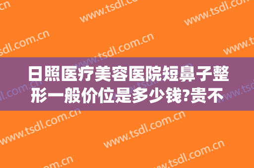 日照医疗美容医院短鼻子整形一般价位是多少钱?贵不贵?(日照整形医院哪家好)