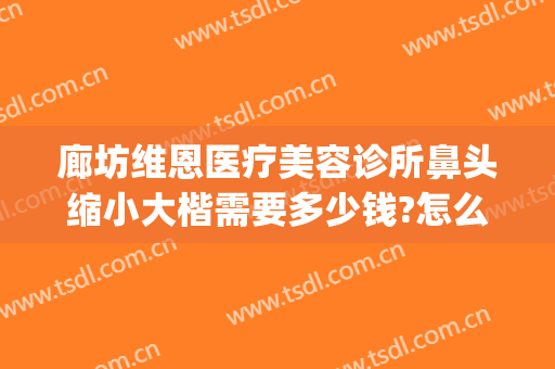 廊坊维恩医疗美容诊所鼻头缩小大楷需要多少钱?怎么样?(廊坊维恩整形医院)