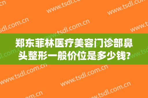 郑东菲林医疗美容门诊部鼻头整形一般价位是多少钱?多长时间恢复?(郑州菲林整形院长)