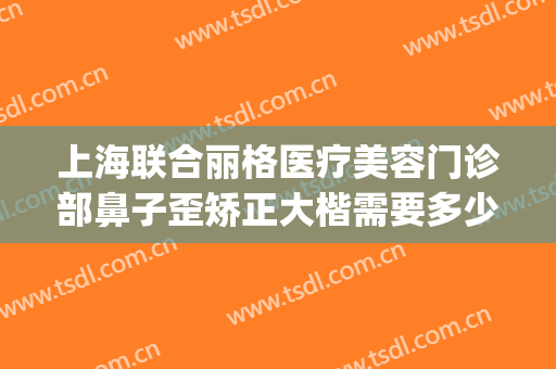 上海联合丽格医疗美容门诊部鼻子歪矫正大楷需要多少钱?好不好?(上海联合丽格整形医院怎么样)
