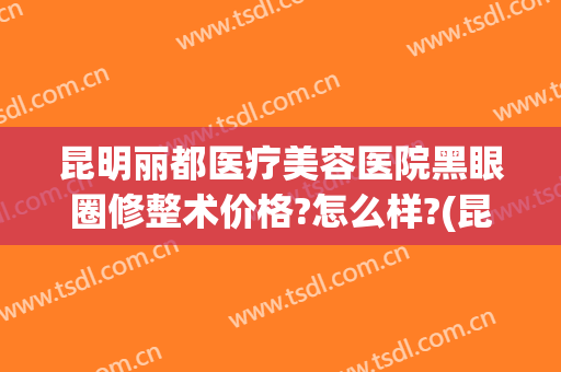 昆明丽都医疗美容医院黑眼圈修整术价格?怎么样?(昆明双眼皮修复专家)