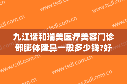 九江谐和瑞美医疗美容门诊部膨体隆鼻一般多少钱?好不好?(九江星瑞美医疗美容怎么样)