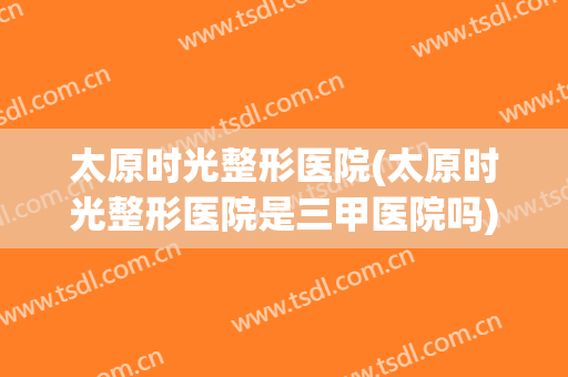 太原时光整形医院(太原时光整形医院是三甲医院吗)