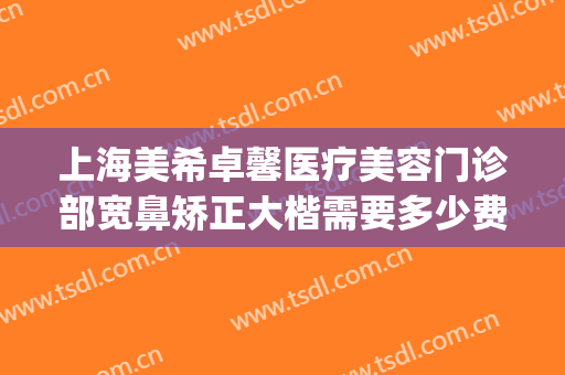 上海美希卓馨医疗美容门诊部宽鼻矫正大楷需要多少费用?可靠吗?(上海美希卓馨医疗美容好不好)