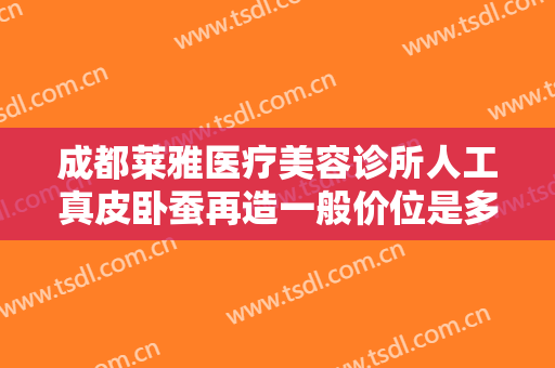成都莱雅医疗美容诊所人工真皮卧蚕再造一般价位是多少钱?效果怎么样?