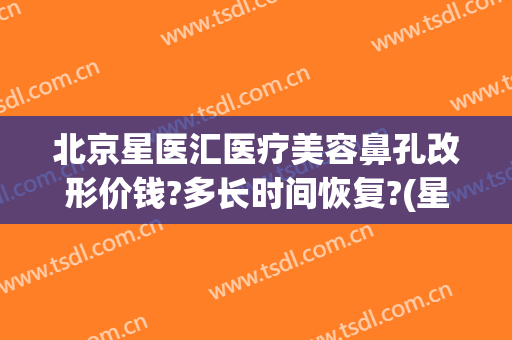 北京星医汇医疗美容鼻孔改形价钱?多长时间恢复?(星医美医疗美容医院)