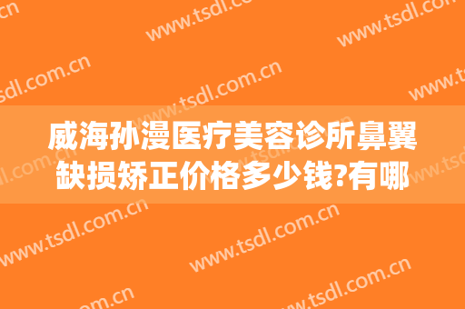 威海孙漫医疗美容诊所鼻翼缺损矫正价格多少钱?有哪些优势?(威海孙漫整形医院怎么样)