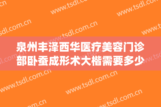 泉州丰泽西华医疗美容门诊部卧蚕成形术大楷需要多少钱?好不好?(泉州丰泽西华美容医院怎么样)
