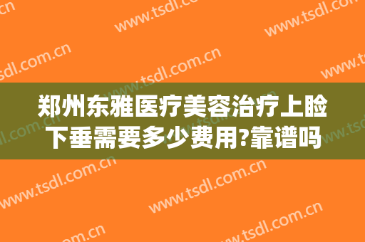 郑州东雅医疗美容治疗上睑下垂需要多少费用?靠谱吗?(郑州眼睑下垂手术费大约多少钱)