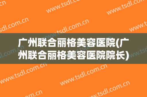 广州联合丽格美容医院(广州联合丽格美容医院院长)