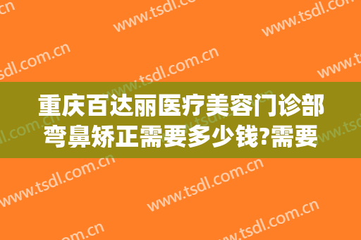重庆百达丽医疗美容门诊部弯鼻矫正需要多少钱?需要多久恢复?(百嘉丽美容整形医院)