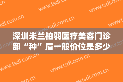 深圳米兰柏羽医疗美容门诊部“种”眉一般价位是多少费用?怎么样?(四川米兰柏羽医学美容医院有限公司)