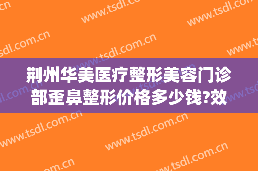 荆州华美医疗整形美容门诊部歪鼻整形价格多少钱?效果怎么样?(荆州华美整形美容医院电话号码)