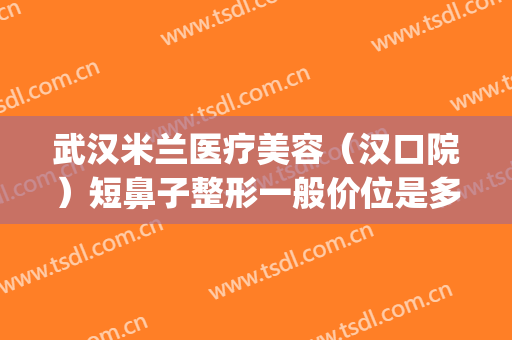 武汉米兰医疗美容（汉口院）短鼻子整形一般价位是多少?可靠吗?(武汉米兰整形美容院怎么样)