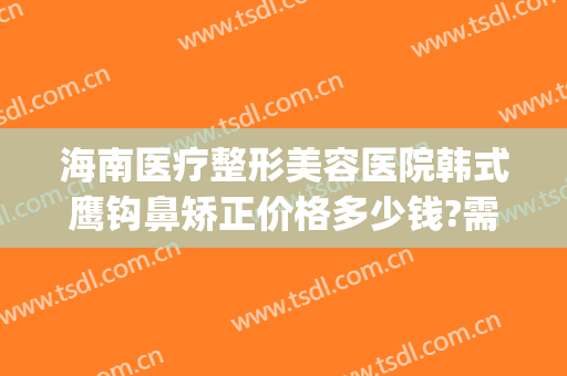 海南医疗整形美容医院韩式鹰钩鼻矫正价格多少钱?需要多久恢复?(鹰钩鼻整形前后图片)