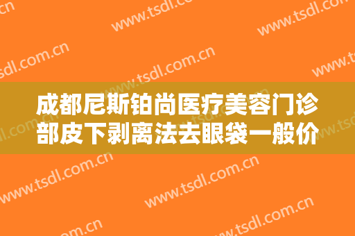 成都尼斯铂尚医疗美容门诊部皮下剥离法去眼袋一般价位是多少费用?有哪些优势?