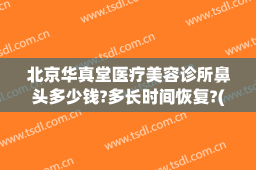 北京华真堂医疗美容诊所鼻头多少钱?多长时间恢复?(北京华真堂医疗整形)