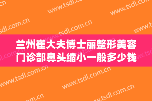 兰州崔大夫博士丽整形美容门诊部鼻头缩小一般多少钱?贵不贵?(兰州崔医生整形怎么样)