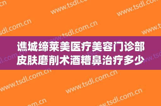 谯城缔莱美医疗美容门诊部皮肤磨削术酒糟鼻治疗多少钱?可靠吗?(莱芜整形美容医院)