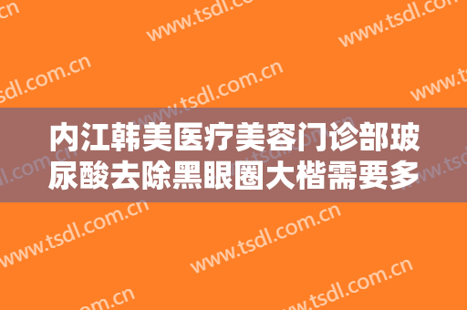 内江韩美医疗美容门诊部玻尿酸去除黑眼圈大楷需要多少钱?可靠吗?