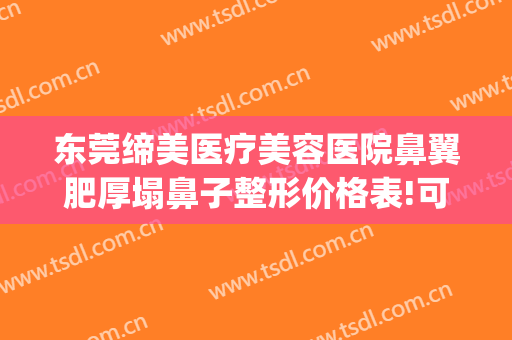 东莞缔美医疗美容医院鼻翼肥厚塌鼻子整形价格表!可靠吗?(东莞缔美整形医生介绍)
