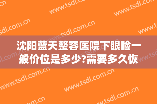 沈阳蓝天整容医院下眼睑一般价位是多少?需要多久恢复?(沈阳双眼皮埋线多少钱啊)