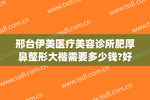 邢台伊美医疗美容诊所肥厚鼻整形大楷需要多少钱?好不好?(邢台伊美整形医院)