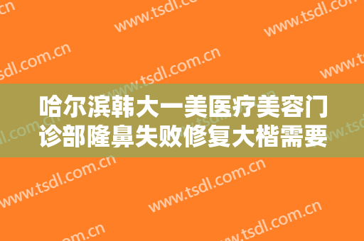 哈尔滨韩大一美医疗美容门诊部隆鼻失败修复大楷需要多少费用?多长时间恢复?