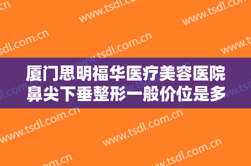 厦门思明福华医疗美容医院鼻尖下垂整形一般价位是多少费用?有哪些优势?