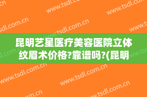 昆明艺星医疗美容医院立体纹眉术价格?靠谱吗?(昆明艺看专业整形美容医院)