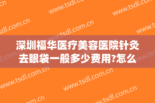 深圳福华医疗美容医院针灸去眼袋一般多少费用?怎么样?(华美整形美容医院做眼袋多少钱)