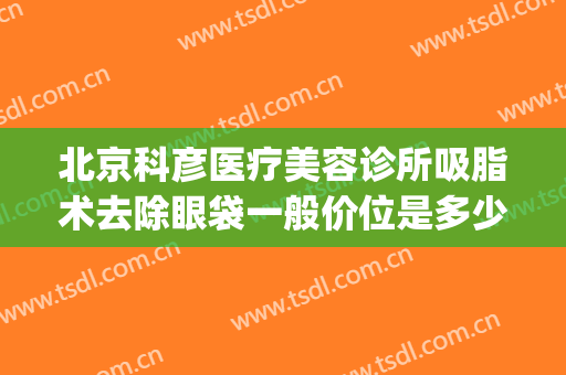 北京科彦医疗美容诊所吸脂术去除眼袋一般价位是多少?可靠吗?(北京金莎科美去眼袋)