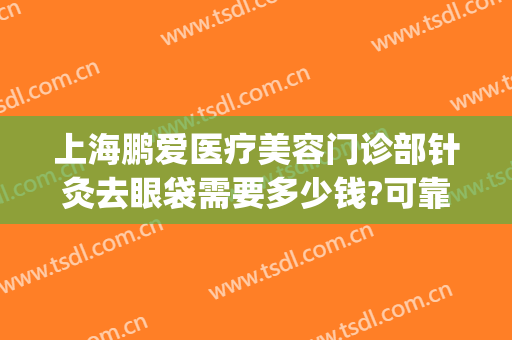 上海鹏爱医疗美容门诊部针灸去眼袋需要多少钱?可靠吗?(正规医院射频去眼袋多少钱)