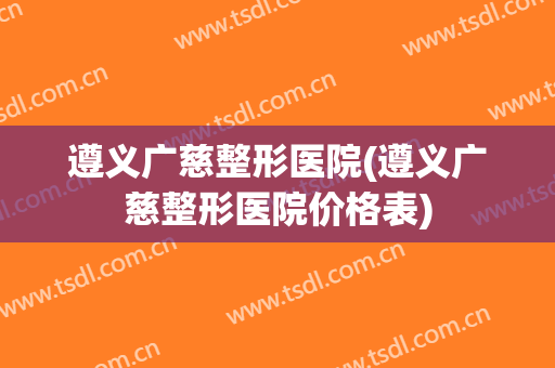 遵义广慈整形医院(遵义广慈整形医院价格表)