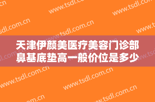 天津伊颜美医疗美容门诊部鼻基底垫高一般价位是多少费用?有哪些优势?